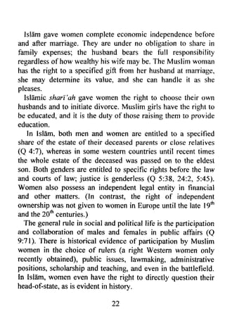 IslEm gave women completee conomic independenceb efore 
and after marriage. They are under no obligation to share in 
family expenses; the husband bears the full responsibility 
regardlesso f how wealthyh is wife may be. The Muslim woman 
has the right to a specified gift from her husband at marriage, 
she may determine its value, and she can handle it as she 
pleases. 
Isldmic shari'ah gave women the right to choose their own 
husbandsa nd to initiate divorce.M uslim girls havet he right to 
be educateda, nd it is the duty of thoser aisingt hem to provide 
education. 
In Islam, both men and women are entitled to a specified 
share of the estate of their deceased parents or close relatives 
(Q 4:7), whereas in some western countries until recent times 
the whole estate of the deceased was passed on to the eldest 
son. Both genders are entitled to specific rights before the law 
and courts of law; justice is genderless( Q 5:38, 24:2,5:45). 
Women also possess an independent legal entity in financial 
and other maffers. (ln contrast, the right of independent 
ownership was not given to women in Europe until the late lgtn 
and the 20th centuries.) 
The general rule in social and political life is the participation 
and collaboration of males and females in public affairs (Q 
9:71). There is historical evidence of participation by Muslim 
wom€n in the choice of rulers (a right Western women only 
recently obtained), public issues, lawmaking, administrative 
positions, scholarship and teaching, and even in the battlefield. 
In Isl6m, women even have the right to directly question their 
head-of-statea, s is evident in historv. 
22 
 