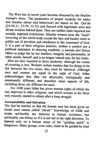 The west has in recent years become obsessed by the Muslim 
woman's dress- The parameters of proper modesty for males 
and females (dress and behaviour) are based on th* eur'dn 
(24:30-31, 33:59, 33:32) and sunnah with legitimate aims and 
divine wisdom behind them. They are neither male-imposed nor 
socially imposed restrictions, Muslim women wear the,,hijab" 
(covering of the whole body except the face and hands) whin in 
public out of devotion and obedience to the command of God. 
It is a part of their religious practice, neither a symbol nor a 
political statement. [n dressing modestly, a woman also forces 
others to judge her by her intellect, integrity and personality, in 
other words, herself, and is no longer valued only for her looks. 
Men are also required to dress modestly, althbugh the extent 
of covering is less. western culture teaches that foithings to be 
fair befween the two sexes, they must be identical. Although 
men and women are equal in the sight of Go4 Islam 
acknowledges that they are physicalry, biologicalry and 
emotionally different, and therefore some urprit, of life, 
including dress, are different for each. 
For 1400 years Islam has given woman rights of which she 
was deprived in other religions, and which *om*n in the west 
only recently started to obtain after a long struggle. 
Accountability and Salvation 
The Qur'dn teaches us that the human race has been given an 
innate pure nature called "fitrah." Knowledge of Allah and 
in1le spirituality are inherent in human existence, but 
spirituality can befay us if it is not led in the right direction. To 
depend only on a human sense of the "guiding spirit" is 
dangerous. Many groups, even cults, claim to be guidedby God 
23 
 