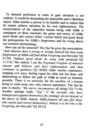 To demand perfection in order to gain salvation is not 
realistic. It would be demanding the impossible and is therefore 
unjust. Isldm teaches a person to be humble and to realize that 
he cannot achieve salvation by his own righteousness. The 
reconciliation of the imperfect human being with Ailah is 
contingent on three elements: the grace and mercy of AIl6h, 
good deeds and correct belief. correct belief and good deeds 
are prerequisites for AIIdtr's forgiveness and for rGing above 
our common shortcomings. 
How can sin be removed? The eur'iin gives the prescription: 
"And whoever does a wrong or wrong,r himsetf but then seeks 
forgiveness of Allah witt find Allah Forgiving ind Merctful."(e 
4:ll0) "Indeed, good deeds do sway with misdeids.,'ie 
I l:l l4) "But indeed, I am the perpetual Forgiver of whoev,er 
repents and believes and does righteousness and then 
continues in guidance."(e 20:g2) Islfrm teaches repentance: 
stopping evil ways, feering regret for what one has done. and 
determining to follow the path of Allah as much as humanly 
possible. There is no necessity for the sacrifice of a human 
being to wash away sins, only sincere repentance.T he eur,dn 
puts it clearly: "I'{1t mercy encompassesa ll tftings.',(e ?:156) 
Anot]rer passage reads: "soy," o My servan-ts who have 
transgressed againlt themselues fby sinningJ, do nor despair o.f' 
the merqt of Alldh. Indeed, AIIdh forgives sll sins 6oi thosi,e 
who repent and correct themservesj. Iideed, it is He'wh, is the 
Forgiv ing, t he ltlerciful. "(e 39: 53) 
25 
 