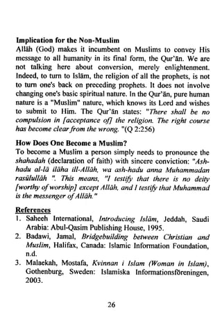 lmplication for the Non-Muslim 
All6h (God) makes it incumbent on Muslims to convey His 
message to all humanity in its final form, the Qur'En. We are 
not talking here about conversion, merely enlightenment. 
Indeed, to turn to IslEm, the religion of all the prophets, is not 
to turn one's back on preceding prophets. It does not involve 
changing one's basic spiritual nature. In the Q[r'dn, pure human 
nature is a "Muslim" nature, which knows its Lord and wishes 
to submit to Him. The Qur'En states: "There shall be no 
compulsion in [acceptance ofl the religion. The right course 
has become clearfrom the wrong. "(Q 2:256) 
How Does One Become a Muslim? 
To become a Muslim a person simply needs to pronounce the 
shahadah (declaration of faith) with sincere conviction; "Ash-hadu 
al-la ilaha ill-Allhh, wa ash-hadu anna Muhammadan 
rasululldh !'. This means, "l testifu that there is no deity 
fwort]ry ofworshipJ except AIlAh, and I testify that Muhammad 
is the messenger of Alldh." 
References 
l. Saheeh International, Introducing Islam, Jeddah, Saudi 
Arabia: Abul-Qasim Publishing House, 1995. 
2. Badawi, Jamal, Bridgebuilding between Christian and 
Mus I im, Halifax, Canada: Islamic Information Foundation, 
n.d. 
3. Malaekah, Mostafa, Kvinnan i Islam (Woman in Islam), 
Gothenburg, Sweden: lslamiska Informationsfdreningen, 
2003. 
26 
 