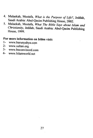 4. Malaekah, Mostafa, what is the purpose of Life?, Jeddah, 
Saudi Arabia: Abul-easim publishing House, Z0OZ. 
5. Malaekah, Mostafa, what The Bibti says about Islam and 
c hr is t ianity, Jeddah, saudi Arabia: anut-qasim publishing 
House, 1999. 
For more information ort Islf,m visit: 
l- www.harunyahya.com 
2- www.sultan.org 
3- www.beconvinced,com 
4- www.Islamworld.net 
27 
 