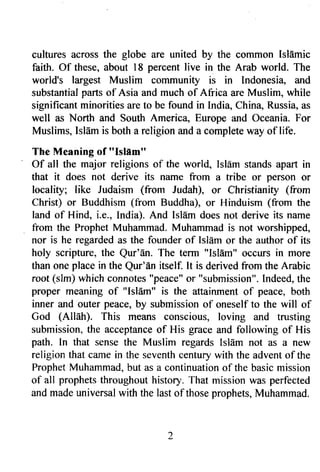 cultures across the globe are united by the coilrmon Isldmic 
faith. Of these, about l8 percent live in the Arab world. The 
world's largest Muslim community is in lndonesiao ffid 
substantial parts of Asia and much of Africa are Muslim, while 
significant minorities are to be found in lndia, China, Russia, as 
well as North and South America" Europe and Oceania. For 
Muslims, Isldm is both a religion and a complete way of life. 
The Meaning of "Islfrm" 
Of all the major religions of the world, Isldm stands apart in 
that it does not derive its name from a tribe or person or 
locality; like Judaism (from Judah), or Christianity (from 
Christ) or Buddhism (from Buddha), or Hinduism (from the 
land of Hind, i.e., [ndia). And Isl4m does not derive its name 
from the Prophet Muhammad. Muhammad is not worshipped, 
nor is he regarded as the founder of Islflm or the author of its 
holy scripture, the Qur'dn. The term "lslAm" occurs in more 
than one place in the Qur'En itself. It is derived from the Arabic 
root (slm) which connotes" peace"o r "submission".I ndeed,t he 
proper meaning of "lsldm" is tJre attainment of peace, both 
inner zurd outer peace, by submission of oneself to the will of 
God (A[lah). This means conscious, loving and trusting 
submission,t he acceptanceo f His grace and following of His 
path. In that sense the Muslim regards Islam not as a new 
religion that came in the seventh century with the advent of the 
ProphetM uhammad,b ut as a continuationo f the basicm ission 
of all prophets throughout history. That mission was perfected 
and made universal with the last of those prophets, Muhammad. 
 