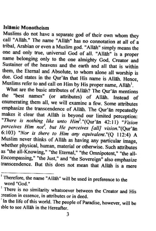 IslUmic Monotheism 
Muslims do not have a separate god of their own whom they 
call "AllEh." The name "Allah" has no connotation at all of a 
ffibal, Arabian or even a Muslim god. "AllEh" simply means the 
one and only true, universal God of all. "AllEhi' i, u proper 
lame belonging only to the one almighty God, creator and 
sustainer of the heavens and the earth and all that is within 
them, the Eternat and Absolute, to whom alone all worship is 
due. God states in the eur'dn that His name is AlEh. Hence, 
Muslims refer to and call on Him by His proper name, Allehr. 
what are the basic attributes of Alldh? The eur'En mentions 
the "best nanles" (or attributes) of Ailair. Instead of 
enurnerating them all, we will examine a few. some attributes 
emphasize the transcendence of Allatr. The eur'En repeatedly 
makes it clear that Ail[h is beyond o'r limited perception: 
"There is nothing ^like unto Him1,'1qur'An 42:l'l) "irision 
perceives Him nof, but He perr"nii faltJ vision"(e'r,En 
6:103) "Nor is th,ere to Him any equivaint!(e ll2;4) A 
Muslim never thinks of Alhtr as having any particular image, 
whether physical, human, material or otherwisi. such attributes 
as "the all-Knowing," "t6g Eternal," ,'the Omnipotent," ,,the all- 
Encompassing," "the Just," and "the sovereigni also emphasize 
lranscendence. But this does not mean that Alldtr is a mere 
I rherefore, the name "Alleh" wiil be usedi n preferenceto the 
word "God." 
' There is no similarity whatsoever between the creator and His 
;reation in essencei,n attributeso r in deed. 'ln 
the life of this world. The peopleo f paradiseh, owever,w ill be 
tble to see Allah in the Hereafter. 
3 
 