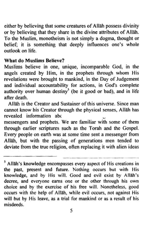either by believing tlrat somec reatureso f AllAh possessd ivinity 
or by believing that they share in the divine attributes of Alleh. 
To the Muslim, monotheism is not simply a dogma, thought or 
belief; it is something that deeply influences one's whole 
outlook on life. 
What do ltluslims Believe? 
Muslims believe in one, unique, incomparable God, in the 
angels created by Him, in the prophets through whom His 
revelations were brought to mankind, in the Day of Judgement 
and individual accountability for actions, in Cod's complete 
authority over human destinyt (b. it good or bad), and in life 
after death. 
Allah is the Creator and Sustainer of this universe. Since man 
cannot know his Creatort hrough the physical sensesA, llah has 
revealed information abc 
rnessengers and prophets. We are familiar with some of them 
through earlier scriptures such as the Torah and the Gospel. 
Every people on earth was at some time sent a messenger from 
AllEh, but with the passing of generations men tended to 
deviate from the true religion, often replacing it with alien ideas 
t Allah's larowledgee ncompassegsv erya specto f His creationsin 
the past, present and future. Nothing occurs but with His 
knowledge, ffid by His will. Good and evil exist by All6h's 
decree, and everyone earns one or the other through his own 
choice and by the exerciseo f his free will. Nonethelessg, ood 
occurs with the help of AIIAh, while evil occurs, not against His 
will but by His leave, as a trial for mankind or as a result of his 
misdeeds. 
5 
 