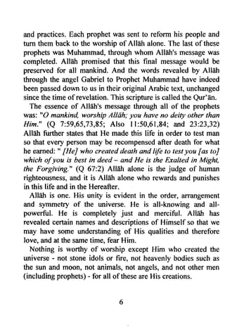 and practices. Each prophet was sent to reform his people and 
turn them back to the worship of Alleh alone. The last of these 
prophets was Muhammad, through whom Alldh's message was 
completed. Allah promised that this final message would be 
preserved for all mankind. And the words revealed by Allah 
through the angel Gabriel to Prophet Muhammad have indeed 
been passed down to us in their original Arabic text, unchanged 
since the time of revelation. This scripture is called the Qur'dn. 
The essence of All6h's message through all of the prophets 
was: "0 mankind, worship Alldh; you have no deity other than 
Him." (a 7:59,65,73,85; Also ll:50,61,84; and 23:23,32) 
AllEh further states that He made this life in order to test man 
so that every person may be recompensed after death for what 
he earned: " [HeJ who created death and life to test you fas toJ 
which of you is best in deed - and He is the Exalted in Might, 
the Forgivrrg." (Q 67:2) All6h alone is the judge of human 
righteousness, and it is Allah alone who rewards and punishes 
in this life and in the Hereafter. 
Alhh is one. His unity is evident in the order, arrangement 
and symmetry of the universe. He is all-knowing and all-powerful. 
He is completely just and merciful. Allah has 
revealed certain names and descriptions of Himself so that we 
may have some understanding of His qualities and therefore 
love, and at the same time, fear Him. 
Nothing is worthy of worship except Him who created the 
universe - not stone idols or fire, not heavenly bodies such as 
the sun and moon, not animals, not angels, and not other men 
(including prophets) - for all of these are His creations. 
 