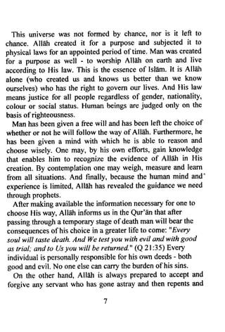 This universe was not formed by chzutce, nor is it left to 
chance. Allah created it for a purpose and subjected it to 
physical laws for an appointed period of time. Man was created 
for a purpose as well - to worship Allah on earth and live 
according to His law. This is the essence of Isldm. It is All6h 
alone (who created us and knows us better than we know 
ourselves) who has the right to govern our lives. And His law 
means justice for atl people regardless of gender, nationality, 
colour or social stafus. Human beings are judged only on the 
basis of righteousness. 
Man has been given a free will and has been left the choice of 
whether or not he will follow the way of Allah. Funhermore, he 
has been given a mind with which he is able to reason and 
choose wisely. One may, by his own efforts, gain knowledge 
that enables him to recognize the evidence of All6h in His 
creation. By contemplation one may weigh, measwe and learn 
from all situations. And finally, because the human mind and' 
experience is limited, Allah has revealed the guidance we need 
through prophets. 
After making available the information necessary for one to 
choose His way, Alldh informs us in the Qur'En that after 
passing through a temporary stage of death man will bear the 
consequenceso f his choice in a greater life to come: " Every 
soul will taste death. And We test you with evil and with good 
as triul; and to Us you will be returned." (Q 2l:35) Every 
individual is personally responsible for his own deeds - both 
good and evil. I.{o one else can carry the burden of his sins. 
On the other hand, AllEh is always prepared to accept and 
forgive any servant who has gone astray and then repents and 
 