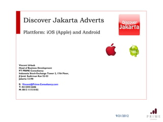 Discover Jakarta Adverts
   Plattform: iOS (Apple) and Android




Vincent Urlaub
Head of Business Development
PT PRIME Consultancy
Indonesia Stock Exchange Tower 2, 17th Floor,
Jl Jend. Sudirman Kav 52-53
Jakarta 12190

E: Vincent@Prime-Consultancy.com
T: 0212555 6686
M: 0813 1115 8102




                                                9/21/2012
 