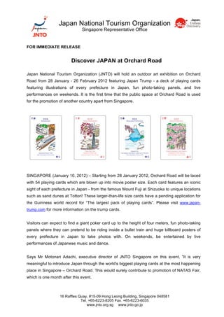Japan National Tourism Organization
                              Singapore Representative Office


FOR IMMEDIATE RELEASE


                        Discover JAPAN at Orchard Road

Japan National Tourism Organization (JNTO) will hold an outdoor art exhibition on Orchard
Road from 28 January - 26 February 2012 featuring Japan Trump - a deck of playing cards
featuring illustrations of every prefecture in Japan, fun photo-taking panels, and live
performances on weekends. It is the first time that the public space at Orchard Road is used
for the promotion of another country apart from Singapore.




SINGAPORE (January 10, 2012) – Starting from 28 January 2012, Orchard Road will be laced
with 54 playing cards which are blown up into movie poster size. Each card features an iconic
sight of each prefecture in Japan - from the famous Mount Fuji at Shizuoka to unique locations
such as sand dunes at Tottori! These larger-than-life size cards have a pending application for
the Guinness world record for “The largest pack of playing cards”. Please visit www.japan-
trump.com for more information on the trump cards.


Visitors can expect to find a giant poker card up to the height of four meters, fun photo-taking
panels where they can pretend to be riding inside a bullet train and huge billboard posters of
every prefecture in Japan to take photos with. On weekends, be entertained by live
performances of Japanese music and dance.


Says Mr Motonari Adachi, executive director of JNTO Singapore on this event, ”It is very
meaningful to introduce Japan through the world's biggest playing cards at the most happening
place in Singapore – Orchard Road. This would surely contribute to promotion of NATAS Fair,
which is one month after this event.



                  16 Raffles Quay, #15-09 Hong Leong Building, Singapore 048581
                              Tel. +65-6223-8205 Fax. +65-6223-6035
                                  www.jnto.org.sg www.jnto.go.jp
 