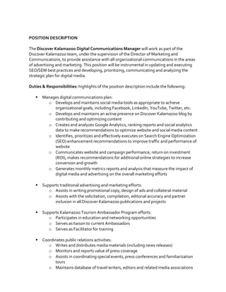  
	
  
POSITION	
  DESCRIPTION	
  	
  
	
  
The	
  Discover	
  Kalamazoo	
  Digital	
  Communications	
  Manager	
  will	
  work	
  as	
  part	
  of	
  the	
  
Discover	
  Kalamazoo	
  team,	
  under	
  the	
  supervision	
  of	
  the	
  Director	
  of	
  Marketing	
  and	
  
Communications,	
  to	
  provide	
  assistance	
  with	
  all	
  organizational	
  communications	
  in	
  the	
  areas	
  
of	
  advertising	
  and	
  marketing.	
  This	
  position	
  will	
  be	
  instrumental	
  in	
  updating	
  and	
  executing	
  
SEO/SEM	
  best	
  practices	
  and	
  developing,	
  prioritizing,	
  communicating	
  and	
  analyzing	
  the	
  
strategic	
  plan	
  for	
  digital	
  media.	
  	
  
	
  
Duties	
  &	
  Responsibilities:	
  highlights	
  of	
  the	
  position	
  description	
  include	
  the	
  following:	
  	
  
	
  
§ Manages	
  digital	
  communications	
  plan:	
  	
  
o Develops	
  and	
  maintains	
  social	
  media	
  tools	
  as	
  appropriate	
  to	
  achieve	
  
organizational	
  goals,	
  including	
  Facebook,	
  LinkedIn,	
  YouTube,	
  Twitter,	
  etc.	
  	
  
o Develops	
  and	
  maintains	
  an	
  active	
  presence	
  on	
  Discover	
  Kalamazoo	
  blog	
  by	
  
contributing	
  and	
  optimizing	
  content	
  
o Creates	
  and	
  analyzes	
  Google	
  Analytics,	
  ranking	
  reports	
  and	
  social	
  analytics	
  
data	
  to	
  make	
  recommendations	
  to	
  optimize	
  website	
  and	
  social	
  media	
  content	
  	
  
o Identifies,	
  prioritizes	
  and	
  effectively	
  executes	
  on	
  Search	
  Engine	
  Optimization	
  
(SEO)	
  enhancement	
  recommendations	
  to	
  improve	
  traffic	
  and	
  performance	
  of	
  
website	
  	
  
o Communicates	
  website	
  and	
  campaign	
  performance,	
  return	
  on	
  investment	
  
(ROI),	
  makes	
  recommendations	
  for	
  additional	
  online	
  strategies	
  to	
  increase	
  
conversion	
  and	
  growth	
  
o Generates	
  monthly	
  metrics	
  reports	
  and	
  analysis	
  that	
  measure	
  the	
  impact	
  of	
  
digital	
  media	
  and	
  advertising	
  on	
  the	
  overall	
  marketing	
  efforts	
  
	
  
§ Supports	
  traditional	
  advertising	
  and	
  marketing	
  efforts:	
  	
  
o Assists	
  in	
  writing	
  promotional	
  copy,	
  design	
  of	
  ads	
  and	
  collateral	
  material	
  	
  
o Assists	
  with	
  the	
  solicitation,	
  compilation,	
  editorial	
  accuracy	
  and	
  partner	
  
inclusion	
  in	
  all	
  Discover	
  Kalamazoo	
  publications	
  and	
  projects	
  	
  
	
  
§ Supports	
  Kalamazoo	
  Tourism	
  Ambassador	
  Program	
  efforts:	
  	
  
o Participates	
  in	
  education	
  and	
  networking	
  opportunities	
  	
  
o Serves	
  as	
  liaison	
  to	
  current	
  Ambassadors	
  	
  
o Serves	
  as	
  Facilitator	
  for	
  training	
  	
  
	
  
§ Coordinates	
  public	
  relations	
  activities:	
  	
  
o Writes	
  and	
  distributes	
  media	
  materials	
  (including	
  news	
  releases)	
  	
  
o Monitors	
  and	
  reports	
  value	
  of	
  press	
  coverage	
  	
  
o Assists	
  in	
  coordinating	
  special	
  events,	
  press	
  conferences	
  and	
  familiarization	
  
tours	
  	
  
o Maintains	
  database	
  of	
  travel	
  writers,	
  editors	
  and	
  related	
  media	
  associations	
  
	
  
	
  
 