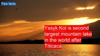 Yssyk Kol is second
largest mountain lake
in the world after
Titicaca
Few facts
 