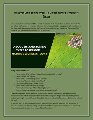 Discover Land Zoning Types To Unlock Nature's Wonders
Today
India uses numerous sorts of land for a variety of reasons, much like all other countries. However, the
use of land is influenced by a number of human elements as well as the topography, soil, and climate of
the place, such as population density, the length of time residents have lived there, the tenure of the
property, and the degree of competence of its occupants.
Things we covered for you
 What are the Different Types of Land Resources Available in India?
 What is a Land Use Pattern?
 What are the Land Use Regulations of India?
 What Does “Zoning” in Real Estate Mean?
 Why is Zoning Necessary in Real Estate?
 What are the Different Types of Zoning?
 What is the Meaning of Different Zoning Colours?
 How to Convert Agricultural Land to Non-Agricultural Land?
Careful management of land resources is crucial since the land supports our whole environment.
Therefore, for the orderly development of urban and rural regions, the government's participation in
land use planning is essential. Several distinct development authorities have been established to achieve
this goal.
In this post, we'll go into further detail about the many types of lands, their uses and legal status in
India, the numerous real estate zoning classifications and their significance, and why it's so important
for every real estate investor to be aware of this information.
 