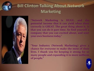 “Network Marketing is HUGE, and the
potential income that it can yield when done
correctly is GREAT. The great thing about it, is
that you can do it part time. So find yourself a
company that you can excited about, and start
your own business today.”
“Your Industry (Network Marketing) gives a
chance for everyone to make the most of their
lives. I thank you for keeping it strong for so
many people and expanding it to more millions
of people.”
 