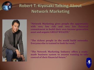 “Network Marketing gives people the opportunity
with very low risk and very low financial
commitment to build their own income-generation
asset and acquire GREAT WEALTH.”
“The richest people in the world build networks.
Everyone else is trained to look for work.”
“The Network Marketing Industry offers a ready-
made business system to anyone wanting to take
control of their financial future.”
 