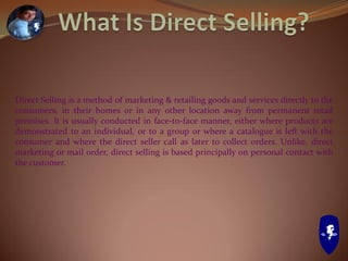Direct Selling is a method of marketing & retailing goods and services directly to the
consumers, in their homes or in any other location away from permanent retail
premises. It is usually conducted in face-to-face manner, either where products are
demonstrated to an individual, or to a group or where a catalogue is left with the
consumer and where the direct seller call as later to collect orders. Unlike, direct
marketing or mail order, direct selling is based principally on personal contact with
the customer.
 