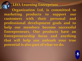 LEO, Learning Enterprises
Organization Ltd, is committed to
marketing products to support our
customers with their personal and
professional development goals and to
help our members become successful
Entrepreneurs. Our products have an
Entrepreneurship focus and anything
that will help you unleash your true
potential is also part of what we do.
 