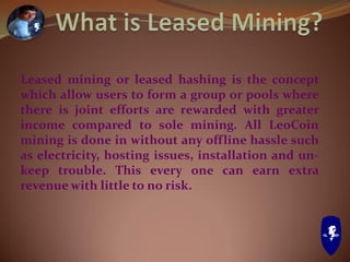 Leased mining or leased hashing is the concept
which allow users to form a group or pools where
there is joint efforts are rewarded with greater
income compared to sole mining. All LeoCoin
mining is done in without any offline hassle such
as electricity, hosting issues, installation and un-
keep trouble. This every one can earn extra
revenue with little to no risk.
 