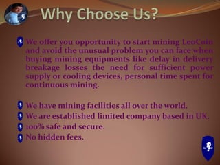 We offer you opportunity to start mining LeoCoin
and avoid the unusual problem you can face when
buying mining equipments like delay in delivery
breakage losses the need for sufficient power
supply or cooling devices, personal time spent for
continuous mining.
We have mining facilities all over the world.
We are established limited company based in UK.
100% safe and secure.
No hidden fees.
 