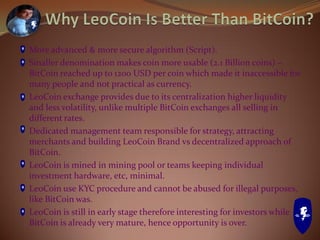 More advanced & more secure algorithm (Script).
Smaller denomination makes coin more usable (2.1 Billion coins) –
BitCoin reached up to 1200 USD per coin which made it inaccessible for
many people and not practical as currency.
LeoCoin exchange provides due to its centralization higher liquidity
and less volatility, unlike multiple BitCoin exchanges all selling in
different rates.
Dedicated management team responsible for strategy, attracting
merchants and building LeoCoin Brand vs decentralized approach of
BitCoin.
LeoCoin is mined in mining pool or teams keeping individual
investment hardware, etc, minimal.
LeoCoin use KYC procedure and cannot be abused for illegal purposes,
like BitCoin was.
LeoCoin is still in early stage therefore interesting for investors while
BitCoin is already very mature, hence opportunity is over.
 