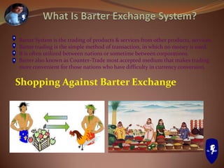Barter System is the trading of products & services from other products, services.
Barter trading is the simple method of transaction, in which no money is used.
It is often utilized between nations or sometime between corporations.
Barter also known as Counter-Trade most accepted medium that makes trading
more convenient for those nations who have difficulty in currency conversion.
Shopping Against Barter Exchange
 