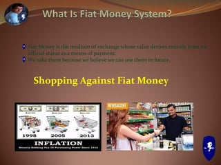 Fiat Money is the medium of exchange whose value derives entirely from its
official status as a means of payment.
We take them because we believe we can use them in future.
Shopping Against Fiat Money
 