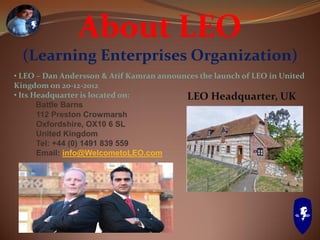 About LEO
(Learning Enterprises Organization)
• LEO – Dan Andersson & Atif Kamran announces the launch of LEO in United
Kingdom on 20-12-2012
• Its Headquarter is located on:
Battle Barns
112 Preston Crowmarsh
Oxfordshire, OX10 6 SL
United Kingdom
Tel: +44 (0) 1491 839 559
Email: info@WelcometoLEO.com
LEO Headquarter, UK
 