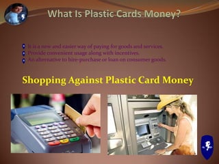 It is a new and easier way of paying for goods and services.
Provide convenient usage along with incentives.
An alternative to hire-purchase or loan on consumer goods.
Shopping Against Plastic Card Money
 