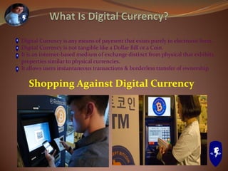 Digital Currency is any means of payment that exists purely in electronic form.
Digital Currency is not tangible like a Dollar Bill or a Coin.
It is an internet-based medium of exchange distinct from physical that exhibits
properties similar to physical currencies.
It allows users instantaneous transactions & borderless transfer of ownership.
Shopping Against Digital Currency
 