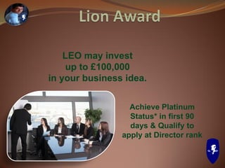 LEO may invest
up to £100,000
in your business idea.
Achieve Platinum
Status* in first 90
days & Qualify to
apply at Director rank
 