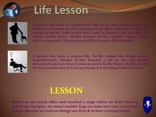 A person who leads an ordinary life like me & you. He/She studied &
founded a job where he/she is getting a fixed salary. And until he/she has
energy in his/her body he/she don’t want to discover any new idea to
secure his/her future. He/She devoted his/her valuable time to obey
other’s commands. This is going on till he/she gets older and older.
A person who leads a creative life. He/She studied the things around
himself/herself, whether he/she founded a job or not, but he/she
discovered some new ideas & plans to secure his/her future. He/She served
his/her precious time to learn new things & in building Productive Asset.
LESSON
Before we get much older and touched a stage where we don’t have to
utilize our energies, we must consider & go on some new ways to try new
things. Because we want to change our lives & to have a strong future.
 