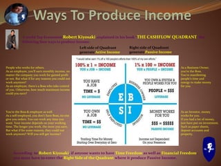 A world Top Economist Robert Kiyosaki, explained in his book “THE CASHFLOW QUADRANT” the
following four ways to produce income.
People who works for others.
As an employee, you’ll earn monthly income, no
matter the company you work for gained profit
or not. But what if for any reasons you could not
work anymore?
As an employee, there’s a Boss who take control
of you. Otherwise, how much maximum income
could you earn?
You’re the Boss & employee as well.
As a self-employed, you don’t have Boss, no one
give you orders. You can work any time you
want. Your income depends on your working
time. The longer you work, the more you earn.
But what if for some reasons, they could not
work anymore? Will you still get income?
As a Business Owner,
you’re the Boss.
You’re manifesting
people’s time and
energy to make money
for you.
As an Investor, money
works for you.
If you had a lot of money,
just have put on investment.
Such as paper sheets,
deposit accounts and
property.
Left side of Quadrant
generate Active Income
Right side of Quadrant
generate Passive Income
According to Robert Kiyosaki, if anyone wants to have Time Freedom as well as Financial Freedom,
you must have to enter the Right Side of the Quadrant where it produce Passive Income.
 