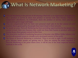 Network Marketing is the process of developing a Network or an organization of people who
use a product or service & share that product or service with their friends, relatives &
independent distributors. As individuals, share the product or service, their network or
organization grows larger and larger.
They are compensated both for their own personal retail sales & for the volume of retail
business that is generated by the people they train & lead in their network.
For nearly 50 years, Network Marketing has been providing opportunities for the people who
wanted to start their own business they could run from their homes to produce additional
income & give them greater control in their lives.
This innovative method of marketing has grown to become a $50 Billion Dollar industry that
involves all economic strata in virtually every developed country of the world.
The future of Network Marketing is unlimited. There is no end in sight. It will continue to
grow, because better people are getting into it. They are raising the entire standard of
Network Marketing to the point where soon, it will be one of the most respected business
methods in the world.
 