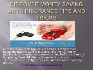 Let's face it: accidents happen. Car accidents happen more
frequently than we want to talk about. Protect yourself by
purchasing aauto insurance before something bad has a chance of
happening. Don't risk driving if you don't have auto insurance!
The tips below will help you pick the auto insurance that is right
for you.
             www.highriskautoinsuranceonline.com
 