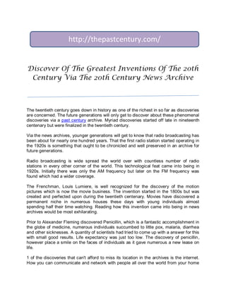 http://thepastcentury.com/


Discover Of The Greatest Inventions Of The 20th
 Century Via The 20th Century News Archive



The twentieth century goes down in history as one of the richest in so far as discoveries
are concerned. The future generations will only get to discover about these phenomenal
discoveries via a past century archive. Myriad discoveries started off late in nineteenth
centenary but were finalized in the twentieth century.

Via the news archives, younger generations will get to know that radio broadcasting has
been about for nearly one hundred years. That the first radio station started operating in
the 1920s is something that ought to be chronicled and well preserved in an archive for
future generations.

Radio broadcasting is wide spread the world over with countless number of radio
stations in every other corner of the world. This technological feat came into being in
1920s. Initially there was only the AM frequency but later on the FM frequency was
found which had a wider coverage.

The Frenchman, Louis Lumiere, is well recognized for the discovery of the motion
pictures which is now the movie business. The invention started in the 1800s but was
created and perfected upon during the twentieth centenary. Movies have discovered a
permanent niche in numerous houses these days with young individuals almost
spending half their time watching. Reading how this invention came into being in news
archives would be most exhilarating.

Prior to Alexander Fleming discovered Penicillin, which is a fantastic accomplishment in
the globe of medicine, numerous individuals succumbed to little pox, malaria, diarrhea
and other sicknesses. A quantity of scientists had tried to come up with a answer for this
with small good results. Life expectancy was just too low. The discovery of penicillin,
however place a smile on the faces of individuals as it gave numerous a new lease on
life.

1 of the discoveries that can't afford to miss its location in the archives is the internet.
How you can communicate and network with people all over the world from your home
 