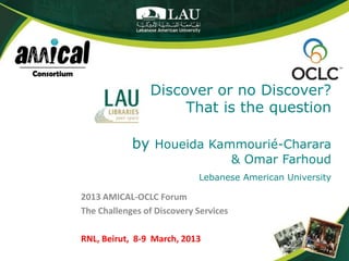 Discover or no Discover?
                     That is the question

            by Houeida Kammourié-Charara
                                       & Omar Farhoud
                            Lebanese American University

2013 AMICAL-OCLC Forum
The Challenges of Discovery Services

RNL, Beirut, 8-9 March, 2013
 