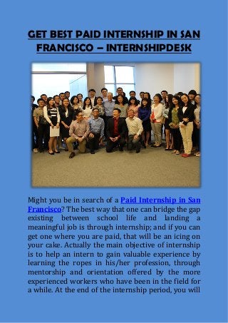 GET BEST PAID INTERNSHIP IN SAN
FRANCISCO – INTERNSHIPDESK
Might you be in search of a Paid Internship in San
Francisco? The best way that one can bridge the gap
existing between school life and landing a
meaningful job is through internship; and if you can
get one where you are paid, that will be an icing on
your cake. Actually the main objective of internship
is to help an intern to gain valuable experience by
learning the ropes in his/her profession, through
mentorship and orientation offered by the more
experienced workers who have been in the field for
a while. At the end of the internship period, you will
 