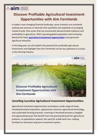 Discover Profitable Agricultural Investment
Opportunities with Aim Farmlands
In today’s ever-changing financial landscape, savvy investors are constantly
seeking new avenues to diversify their portfolios and capitalize on emerging
market trends. One sector that has consistently demonstrated resilience and
profitability is agriculture. With a growing global population and increasing
demand for food, agricultural investment opportunities have garnered
significant attention.
In this blog post, we will explore the potential for profitable agricultural
investments and highlight how Aim Farmlands can be your gateway to success
in this thriving industry.
Unveiling Lucrative Agricultural Investment Opportunities:
Agricultural investment opportunities encompass a wide range of areas,
including farmland acquisition, agribusiness ventures, agricultural technology,
and sustainable farming practices. Investing in farmland presents a tangible
and appreciating asset that benefit from the growing demand for agricultural
products. As populations expand, the need for arable land rises, making
farmland an attractive long-term investment option.
 