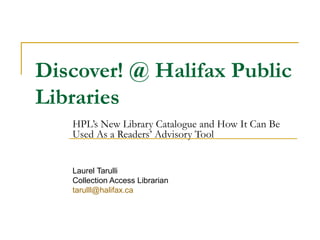 Discover! @ Halifax Public
Libraries
HPL’s New Library Catalogue and How It Can Be
Used As a Readers’ Advisory Tool
Laurel Tarulli
Collection Access Librarian
tarulll@halifax.ca
 