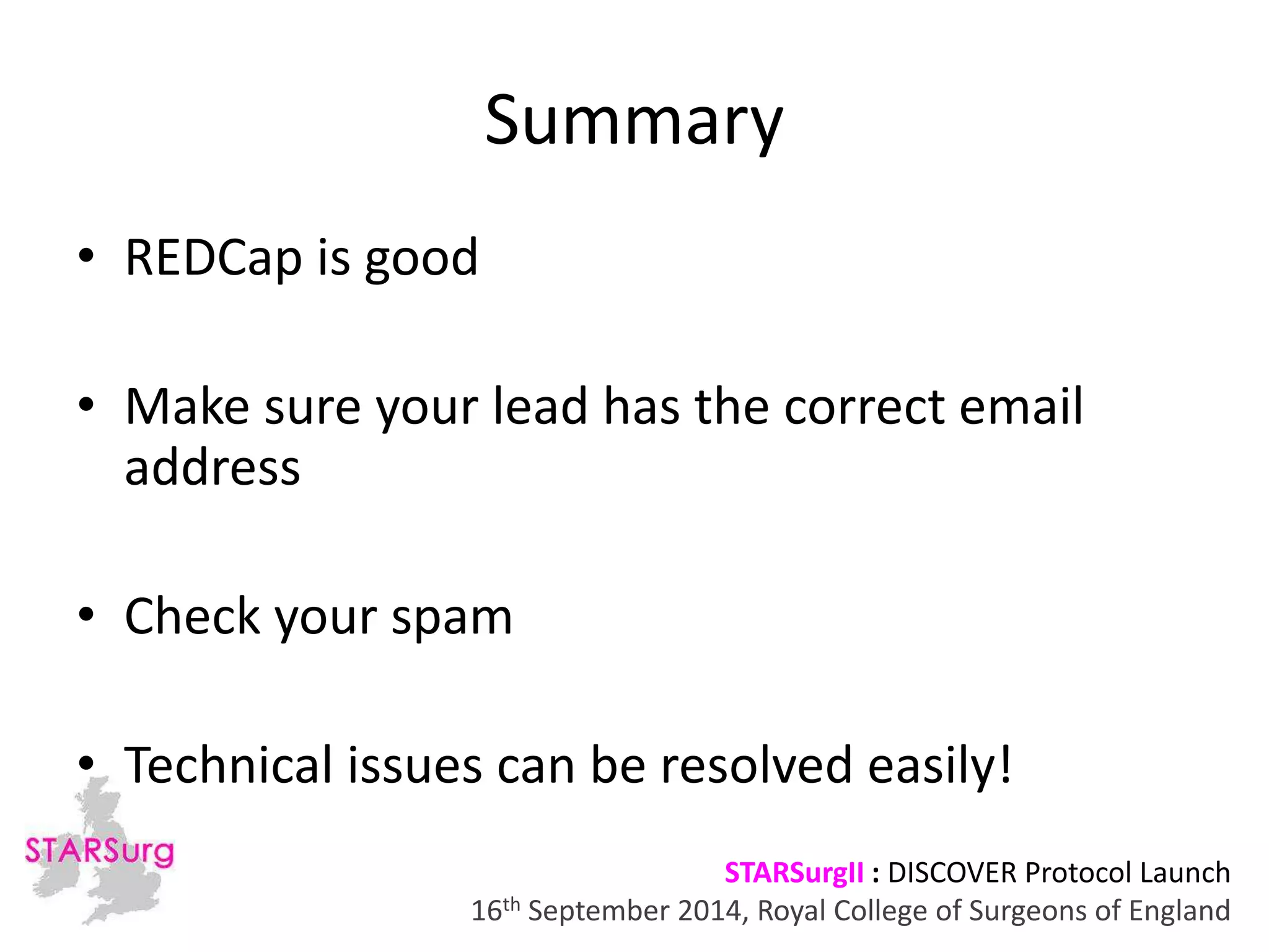 Summary 
• Make sure your lead has the correct email 
address 
• Technical issues can be resolved easily! 
STARSurgII : DISCOVER Protocol Launch 
• REDCap is good 
• Check your spam 
16th September 2014, Royal College of Surgeons of England 
