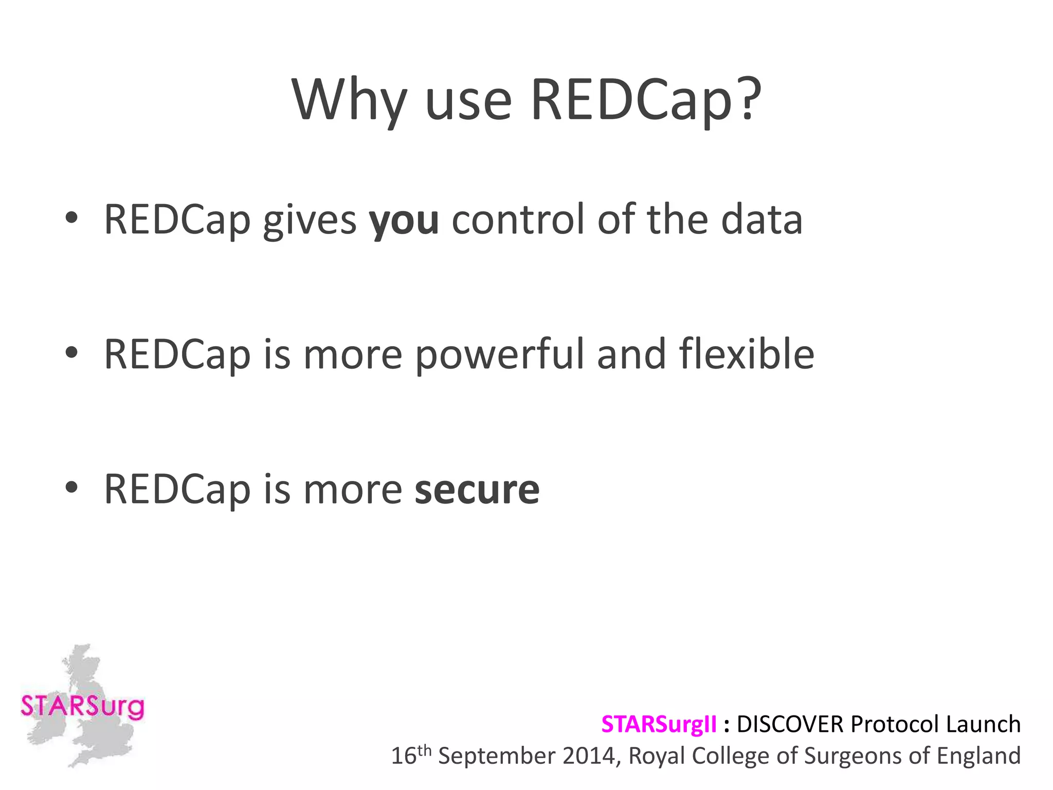 Why use REDCap? 
• REDCap gives you control of the data 
• REDCap is more powerful and flexible 
STARSurgII : DISCOVER Protocol Launch 
• REDCap is more secure 
16th September 2014, Royal College of Surgeons of England 
 