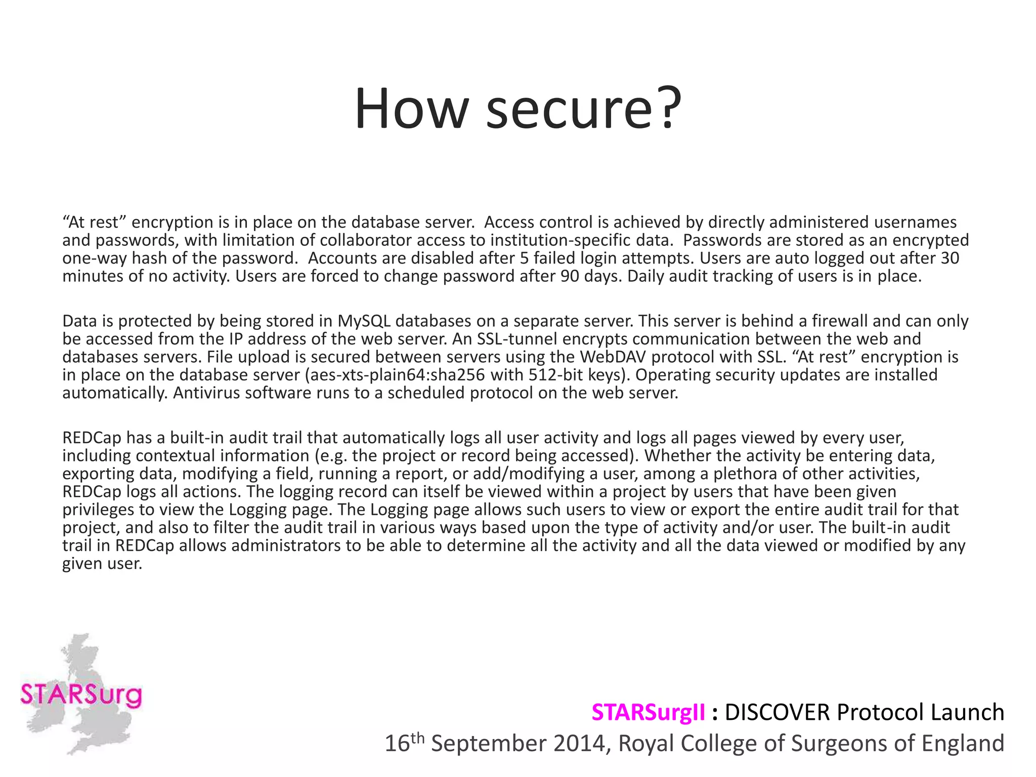 How secure? 
“At rest” encryption is in place on the database server. Access control is achieved by directly administered usernames 
and passwords, with limitation of collaborator access to institution-specific data. Passwords are stored as an encrypted 
one-way hash of the password. Accounts are disabled after 5 failed login attempts. Users are auto logged out after 30 
minutes of no activity. Users are forced to change password after 90 days. Daily audit tracking of users is in place. 
Data is protected by being stored in MySQL databases on a separate server. This server is behind a firewall and can only 
be accessed from the IP address of the web server. An SSL-tunnel encrypts communication between the web and 
databases servers. File upload is secured between servers using the WebDAV protocol with SSL. “At rest” encryption is 
in place on the database server (aes-xts-plain64:sha256 with 512-bit keys). Operating security updates are installed 
automatically. Antivirus software runs to a scheduled protocol on the web server. 
REDCap has a built-in audit trail that automatically logs all user activity and logs all pages viewed by every user, 
including contextual information (e.g. the project or record being accessed). Whether the activity be entering data, 
exporting data, modifying a field, running a report, or add/modifying a user, among a plethora of other activities, 
REDCap logs all actions. The logging record can itself be viewed within a project by users that have been given 
privileges to view the Logging page. The Logging page allows such users to view or export the entire audit trail for that 
project, and also to filter the audit trail in various ways based upon the type of activity and/or user. The built-in audit 
trail in REDCap allows administrators to be able to determine all the activity and all the data viewed or modified by any 
given user. 
STARSurgII : DISCOVER Protocol Launch 
16th September 2014, Royal College of Surgeons of England 
 