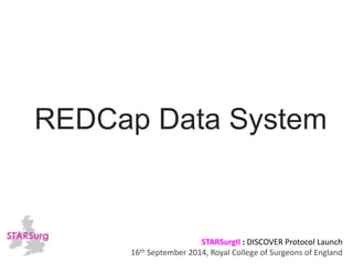 REDCap Data System 
STARSurgII : DISCOVER Protocol Launch 
16th September 2014, Royal College of Surgeons of England 
 