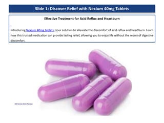 Slide 1: Discover Relief with Nexium 40mg Tablets
Effective Treatment for Acid Reflux and Heartburn
Introducing Nexium 40mg tablets, your solution to alleviate the discomfort of acid reflux and heartburn. Learn
how this trusted medication can provide lasting relief, allowing you to enjoy life without the worry of digestive
discomfort.
 