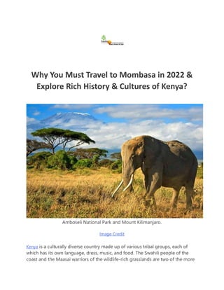 Why You Must Travel to Mombasa in 2022 &
Explore Rich History & Cultures of Kenya?
Amboseli National Park and Mount Kilimanjaro.
Image Credit
Kenya is a culturally diverse country made up of various tribal groups, each of
which has its own language, dress, music, and food. The Swahili people of the
coast and the Maasai warriors of the wildlife-rich grasslands are two of the more
 