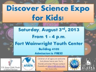 Discover Science Expo
for Kids!
Saturday, August 3rd, 2013
From 1 - 4 p.m.
Fort Wainwright Youth Center
Building 4109
Admission is FREE!
Children of all ages are welcome
but please leave your furry
friends at home! Please contact
Danielle at djdavis4@alaska.edu
for more info.
 