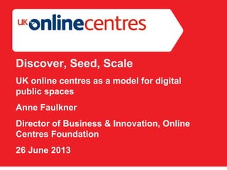 Section Divider: Heading intro here.
Discover, Seed, Scale
UK online centres as a model for digital
public spaces
Anne Faulkner
Director of Business & Innovation, Online
Centres Foundation
26 June 2013
 