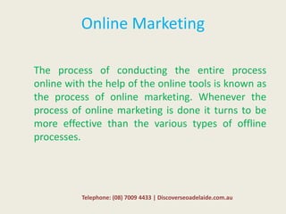 Online Marketing
The process of conducting the entire process
online with the help of the online tools is known as
the process of online marketing. Whenever the
process of online marketing is done it turns to be
more effective than the various types of offline
processes.
Telephone: (08) 7009 4433 | Discoverseoadelaide.com.au
 
