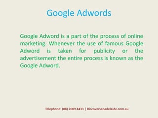 Google Adwords
Google Adword is a part of the process of online
marketing. Whenever the use of famous Google
Adword is taken for publicity or the
advertisement the entire process is known as the
Google Adword.
Telephone: (08) 7009 4433 | Discoverseoadelaide.com.au
 