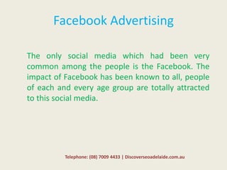 Facebook Advertising
The only social media which had been very
common among the people is the Facebook. The
impact of Facebook has been known to all, people
of each and every age group are totally attracted
to this social media.
Telephone: (08) 7009 4433 | Discoverseoadelaide.com.au
 