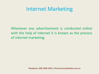 Internet Marketing
Whenever any advertisement is conducted online
with the help of internet it is known as the process
of internet marketing.
Telephone: (08) 7009 4433 | Discoverseoadelaide.com.au
 