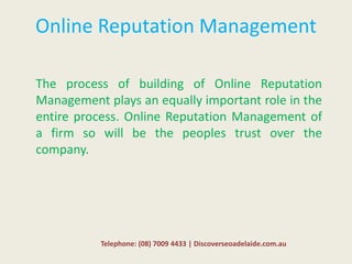 Online Reputation Management
The process of building of Online Reputation
Management plays an equally important role in the
entire process. Online Reputation Management of
a firm so will be the peoples trust over the
company.
Telephone: (08) 7009 4433 | Discoverseoadelaide.com.au
 